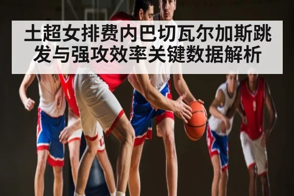 土超女排费内巴切瓦尔加斯跳发与强攻效率关键数据解析