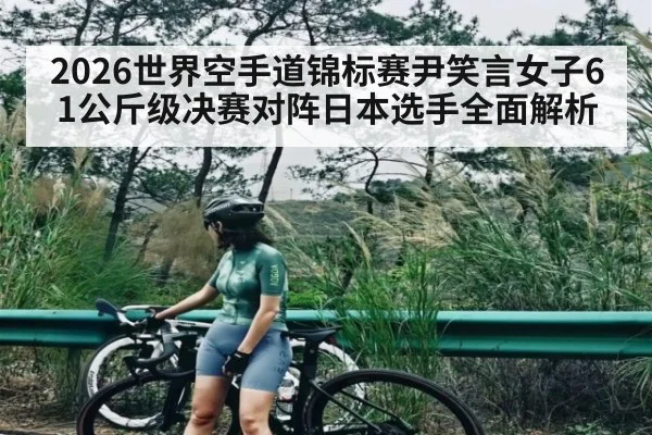 2026世界空手道锦标赛尹笑言女子61公斤级决赛对阵日本选手全面解析