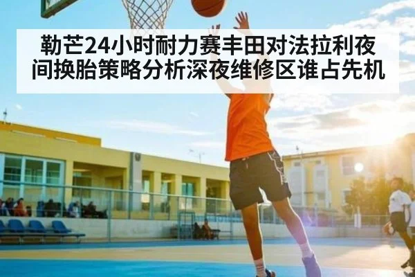 勒芒24小时耐力赛丰田对法拉利夜间换胎策略分析深夜维修区谁占先机